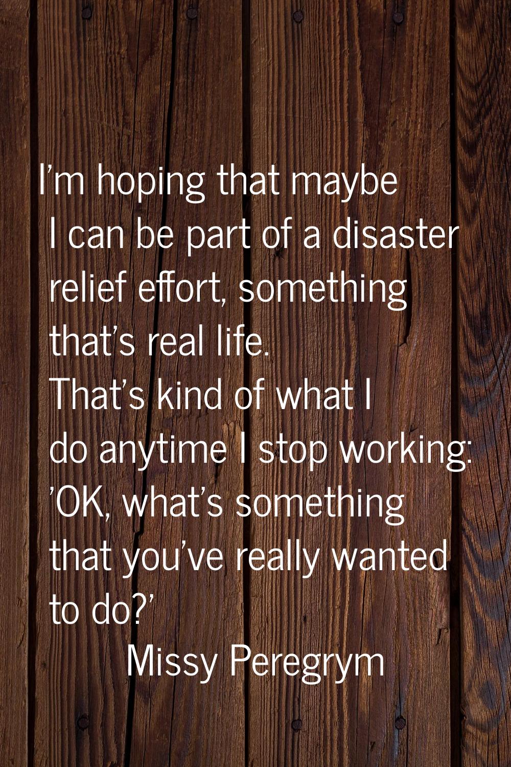 I'm hoping that maybe I can be part of a disaster relief effort, something that's real life. That's