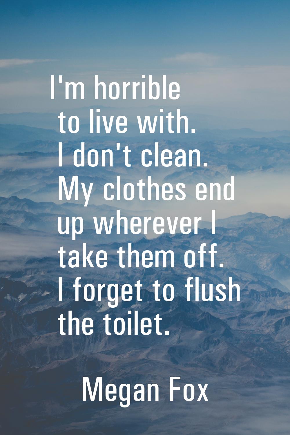 I'm horrible to live with. I don't clean. My clothes end up wherever I take them off. I forget to f