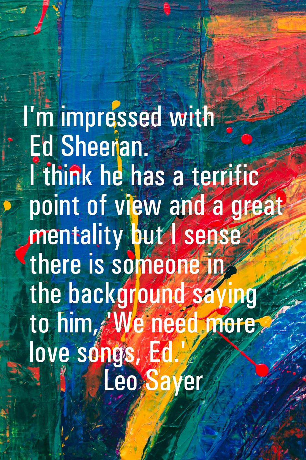 I'm impressed with Ed Sheeran. I think he has a terrific point of view and a great mentality but I 