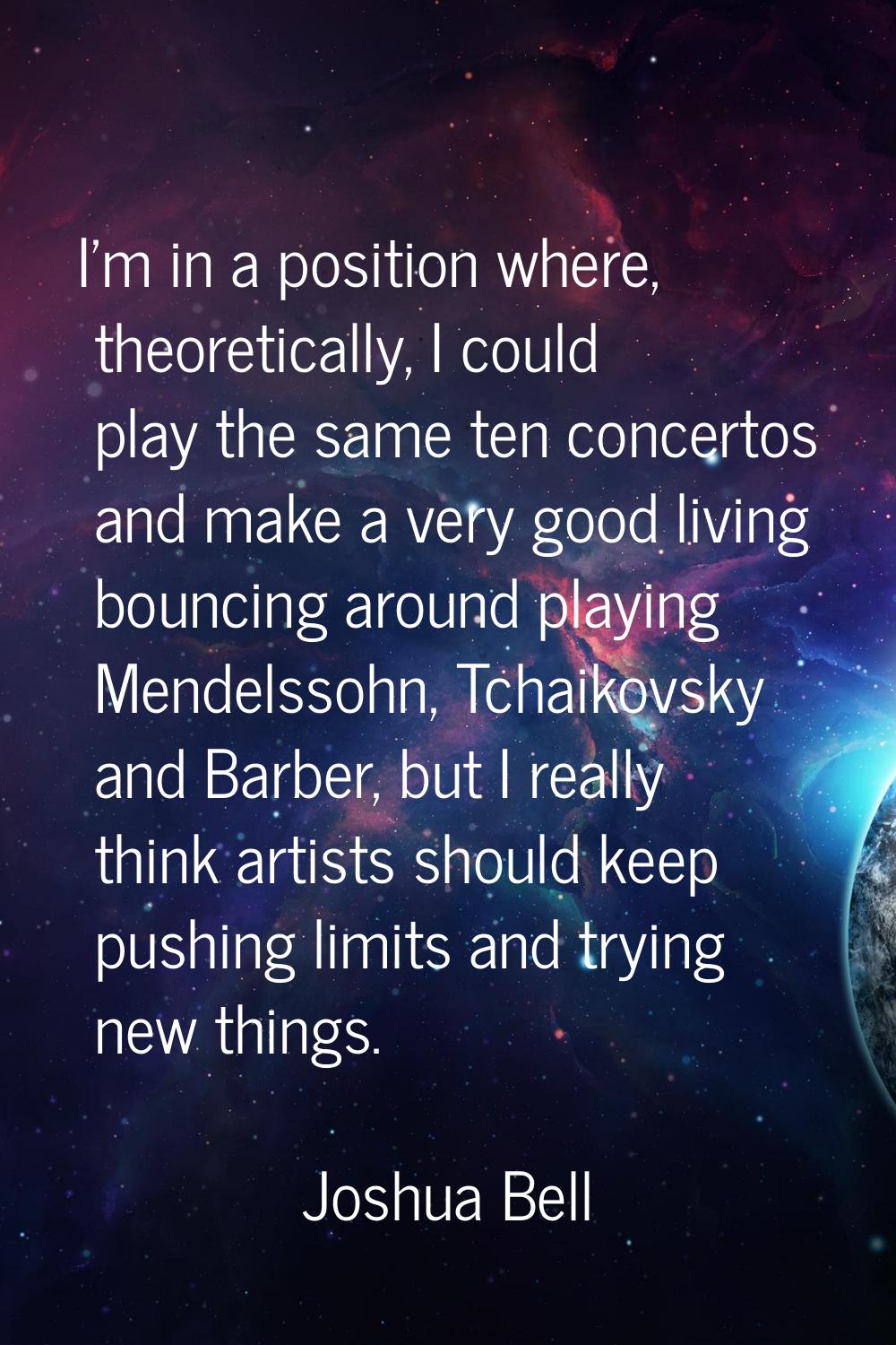 I'm in a position where, theoretically, I could play the same ten concertos and make a very good li