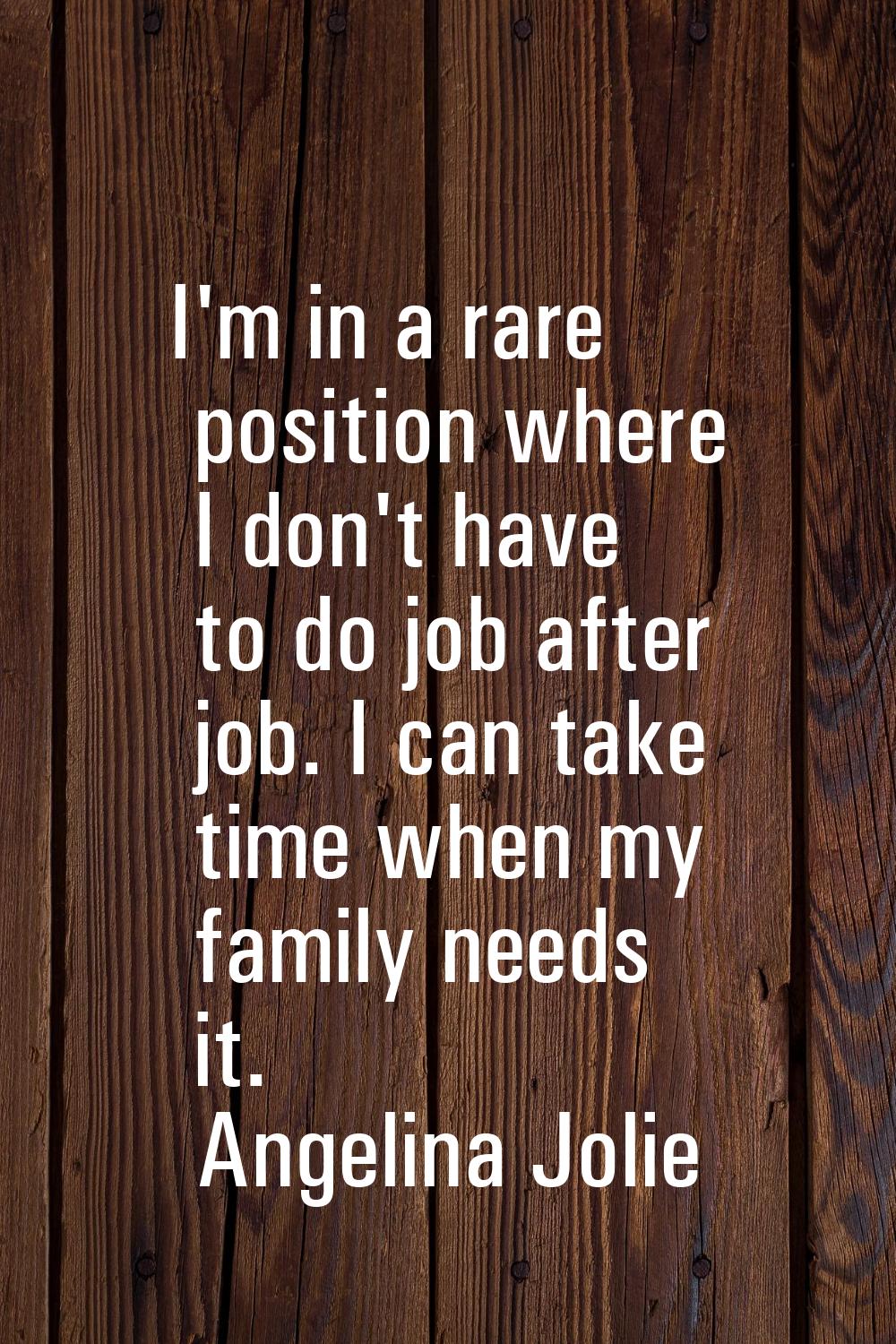 I'm in a rare position where I don't have to do job after job. I can take time when my family needs