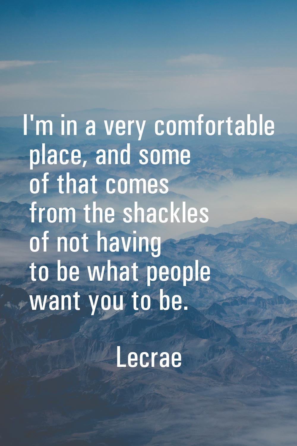 I'm in a very comfortable place, and some of that comes from the shackles of not having to be what 