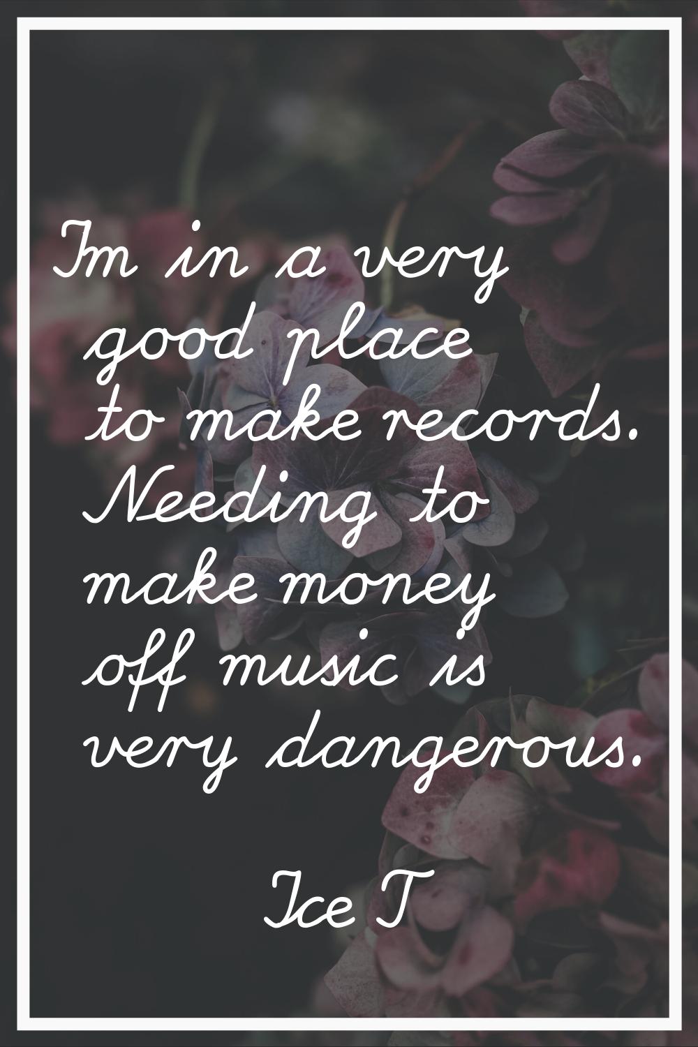 I'm in a very good place to make records. Needing to make money off music is very dangerous.