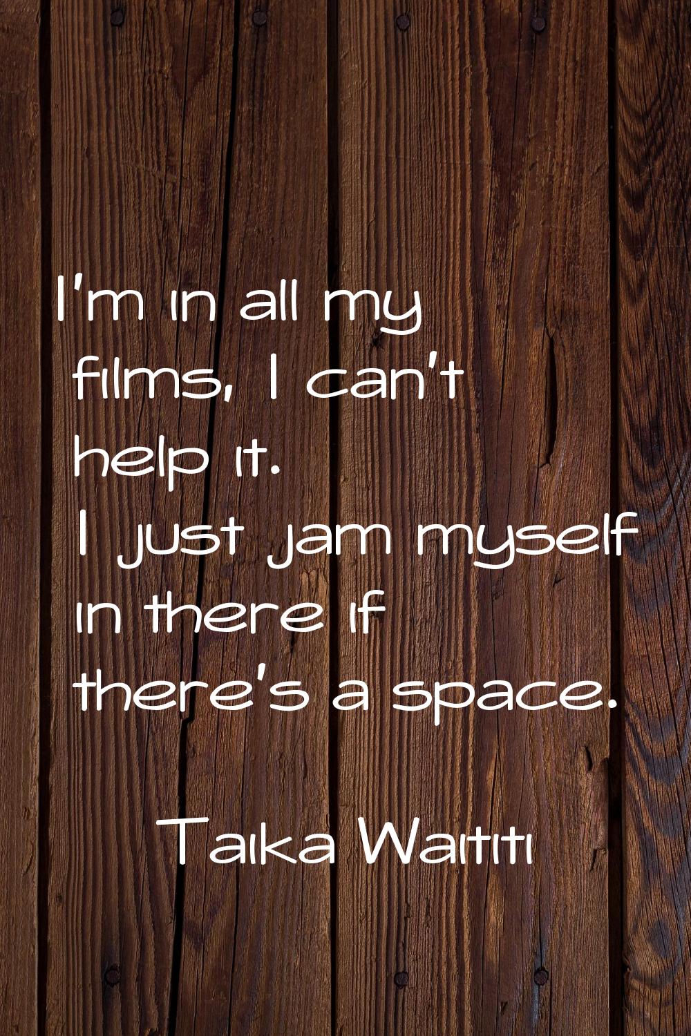 I'm in all my films, I can't help it. I just jam myself in there if there's a space.