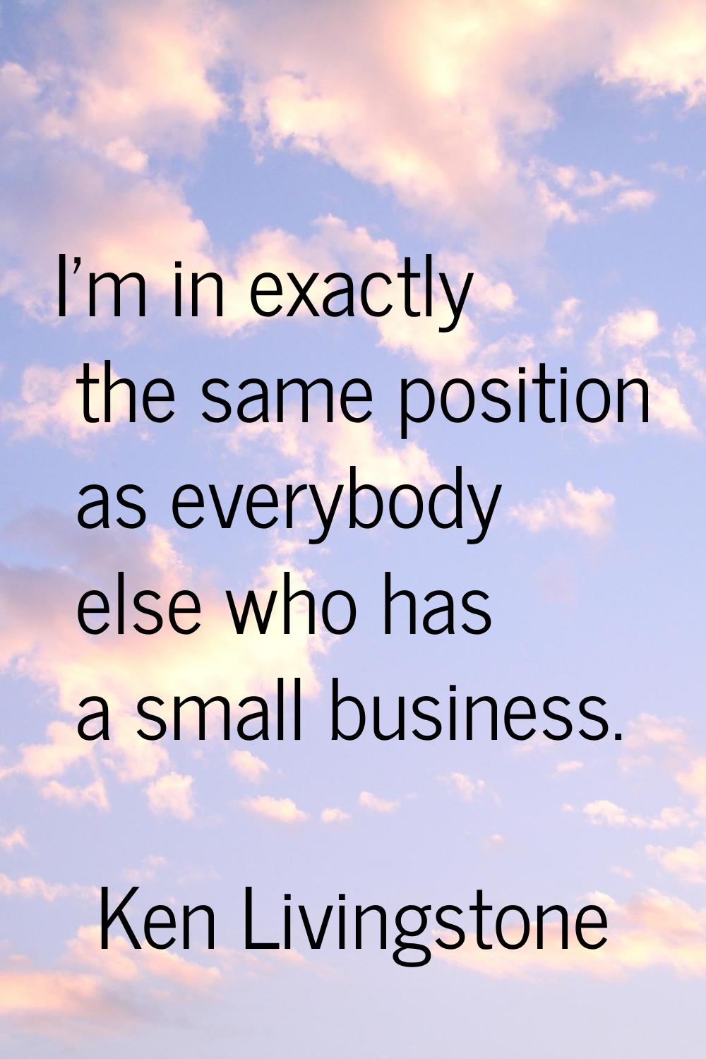 I'm in exactly the same position as everybody else who has a small business.