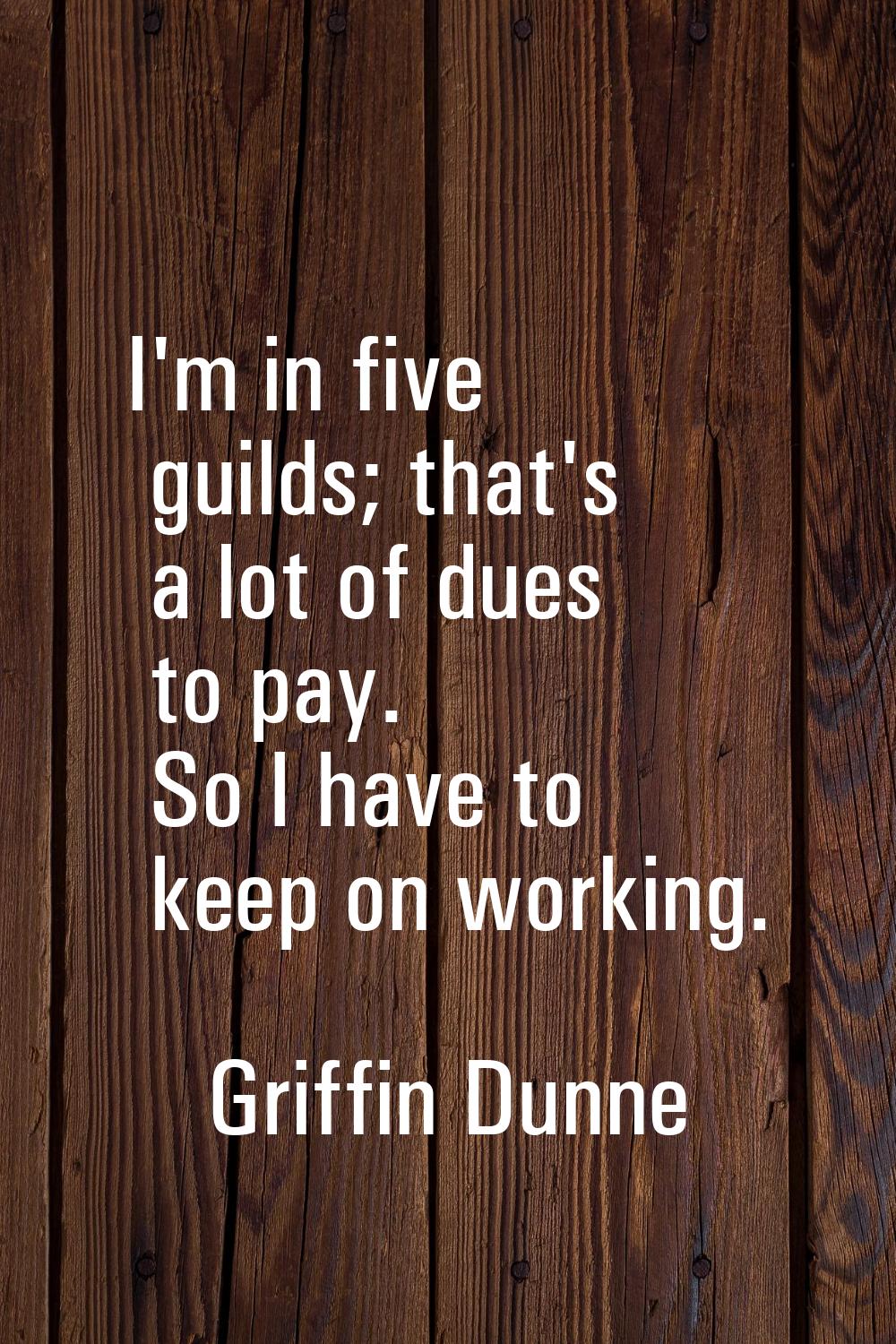 I'm in five guilds; that's a lot of dues to pay. So I have to keep on working.