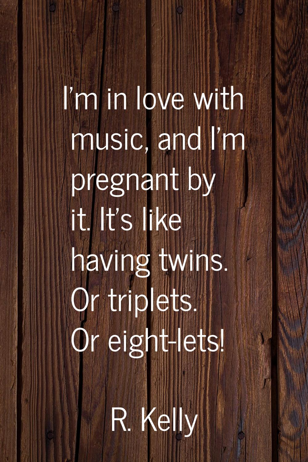 I'm in love with music, and I'm pregnant by it. It's like having twins. Or triplets. Or eight-lets!