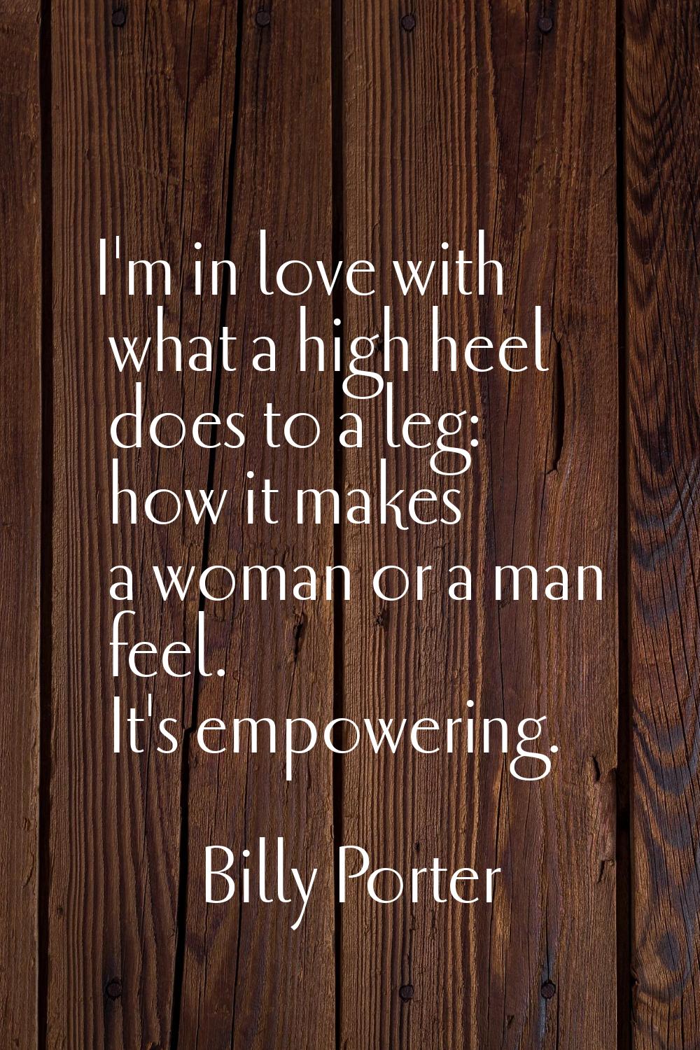 I'm in love with what a high heel does to a leg: how it makes a woman or a man feel. It's empowerin