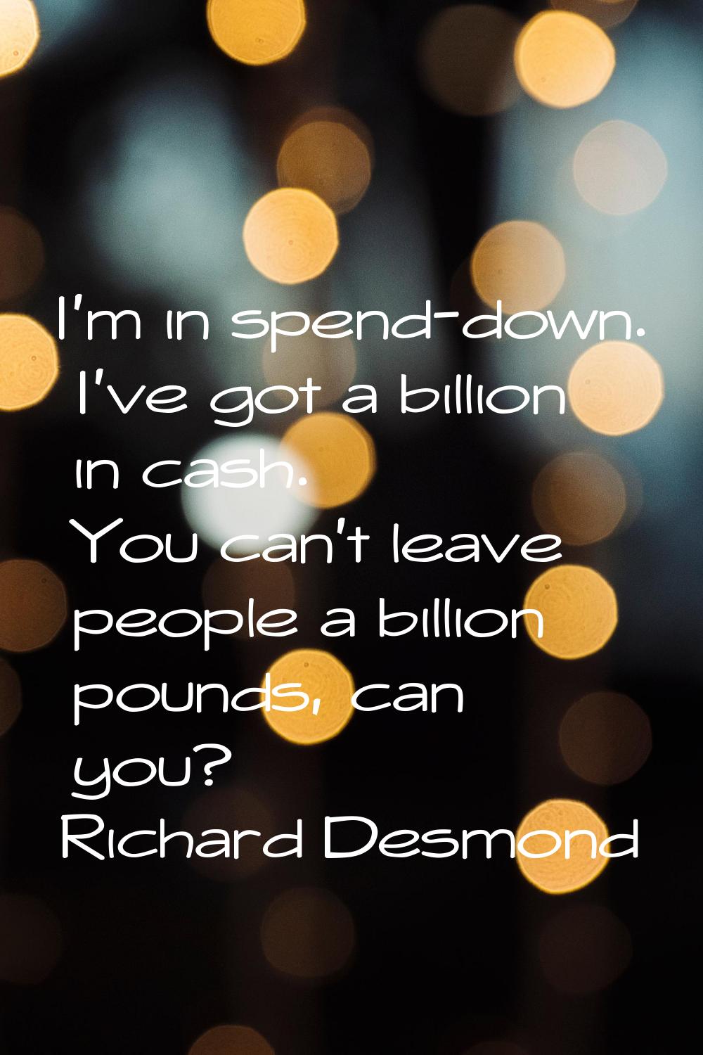 I'm in spend-down. I've got a billion in cash. You can't leave people a billion pounds, can you?