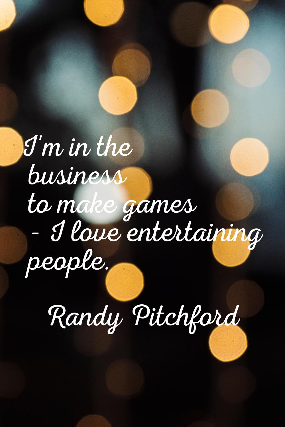 I'm in the business to make games - I love entertaining people.