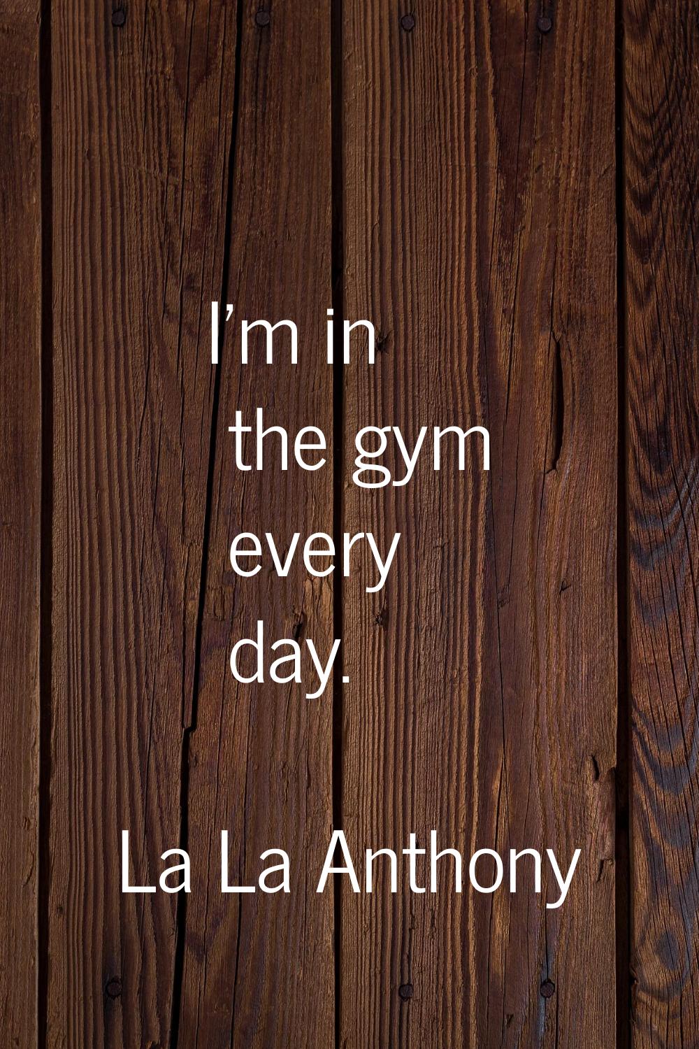 I'm in the gym every day.