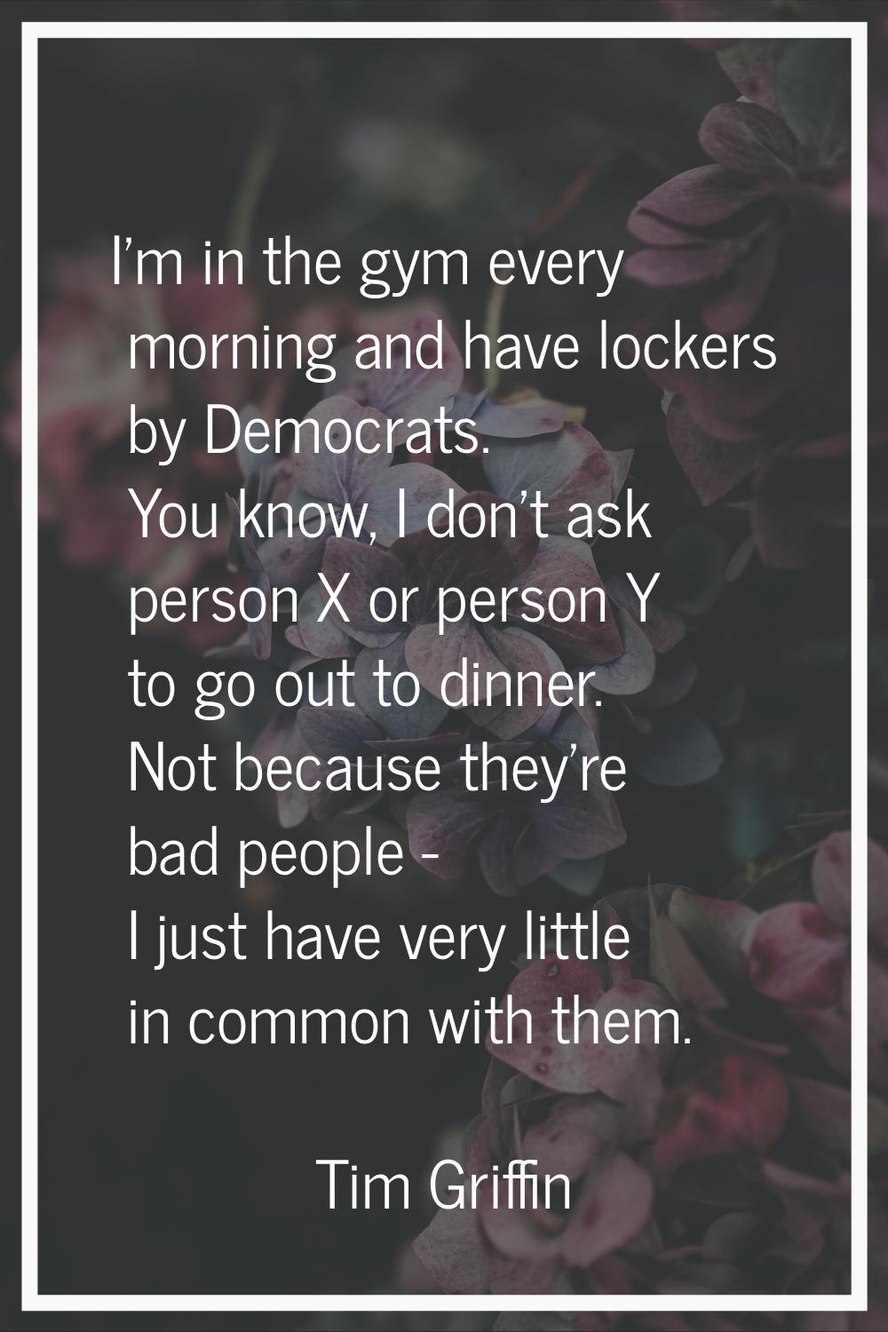 I'm in the gym every morning and have lockers by Democrats. You know, I don't ask person X or perso
