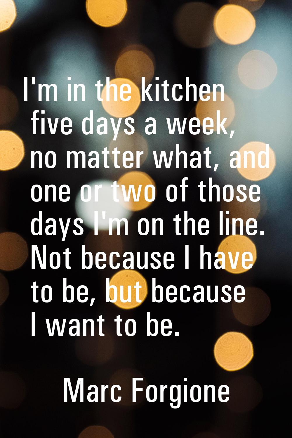 I'm in the kitchen five days a week, no matter what, and one or two of those days I'm on the line. 