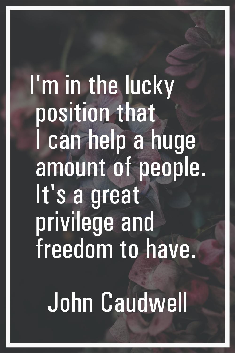 I'm in the lucky position that I can help a huge amount of people. It's a great privilege and freed