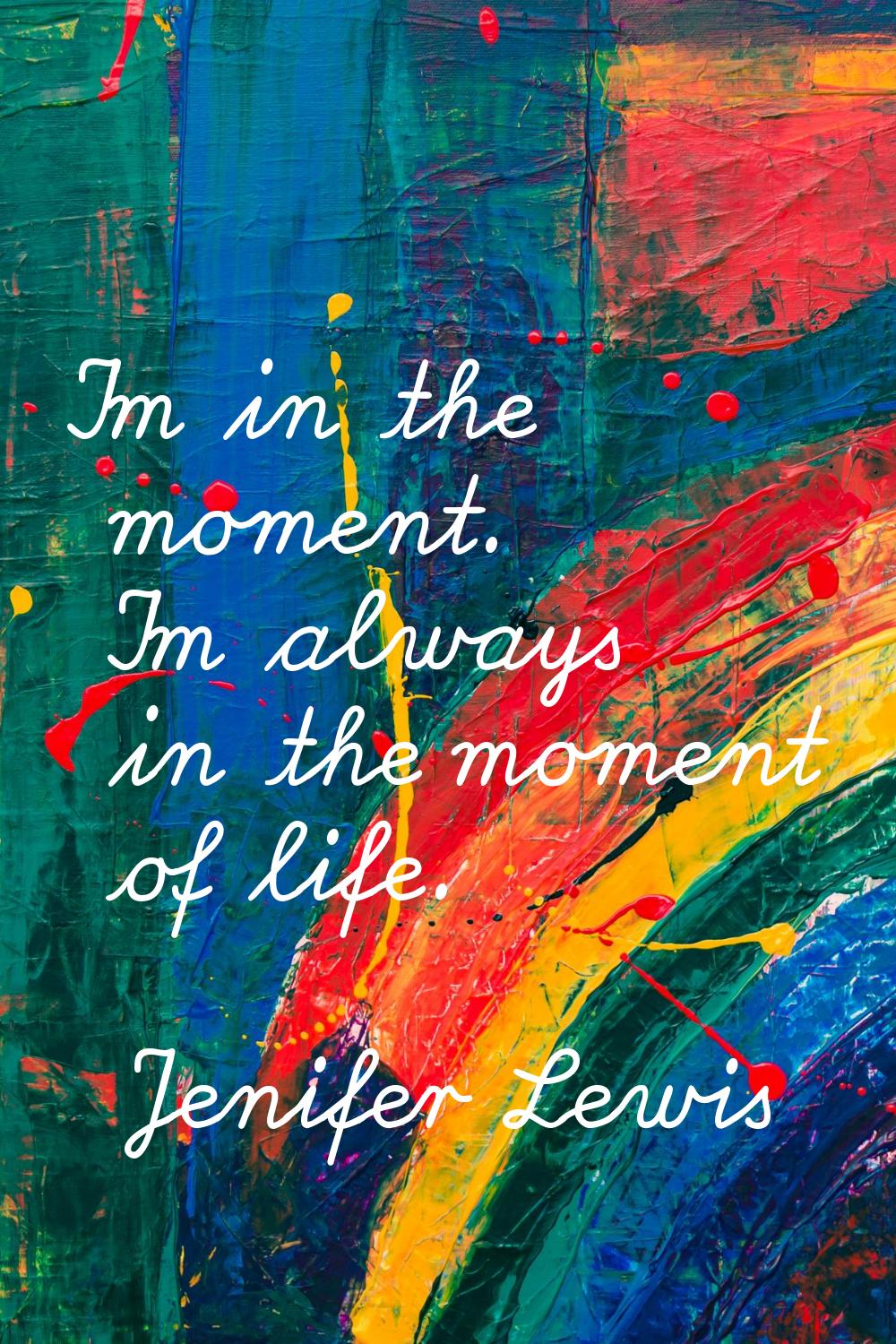 I'm in the moment. I'm always in the moment of life.
