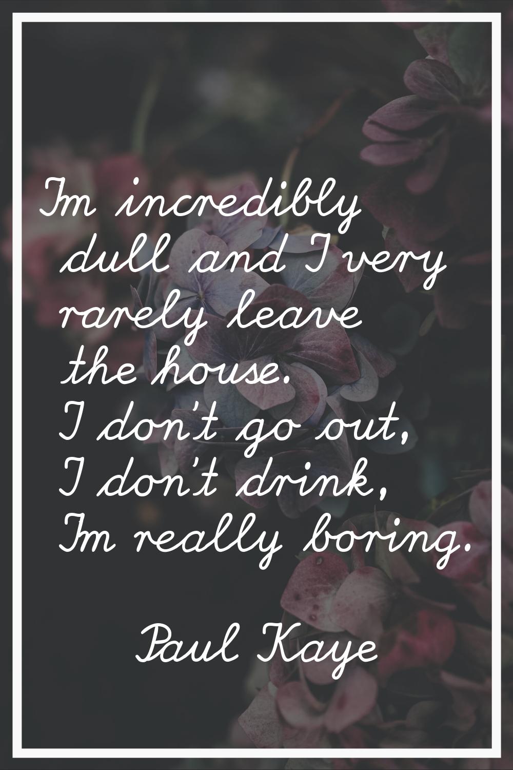 I'm incredibly dull and I very rarely leave the house. I don't go out, I don't drink, I'm really bo