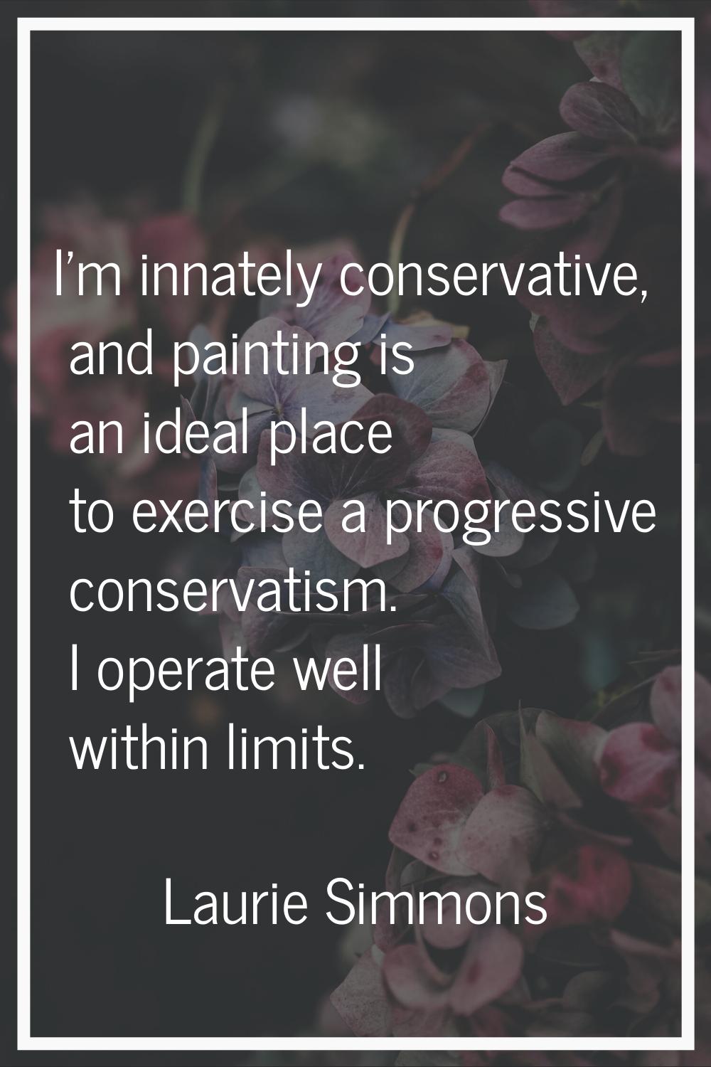 I'm innately conservative, and painting is an ideal place to exercise a progressive conservatism. I