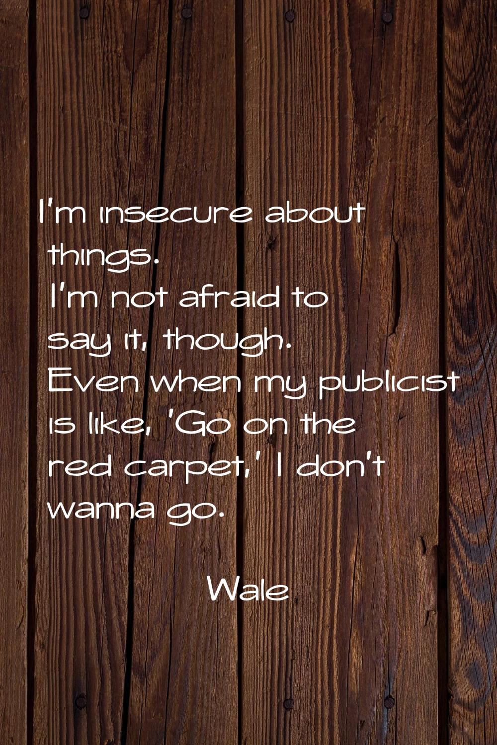 I'm insecure about things. I'm not afraid to say it, though. Even when my publicist is like, 'Go on