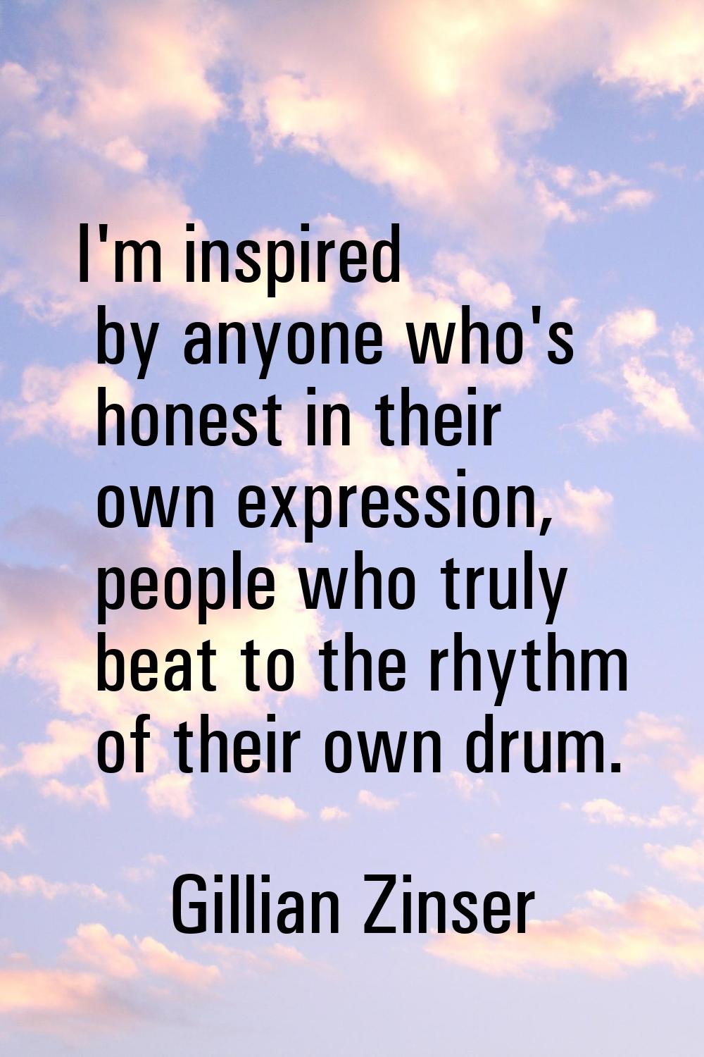 I'm inspired by anyone who's honest in their own expression, people who truly beat to the rhythm of