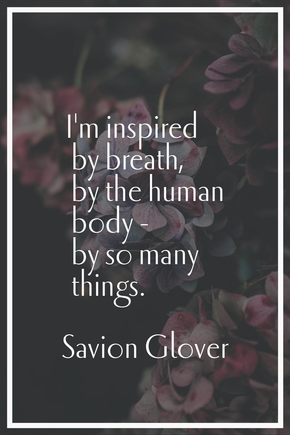 I'm inspired by breath, by the human body - by so many things.