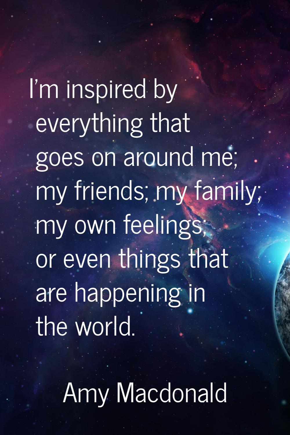 I'm inspired by everything that goes on around me; my friends; my family; my own feelings; or even 