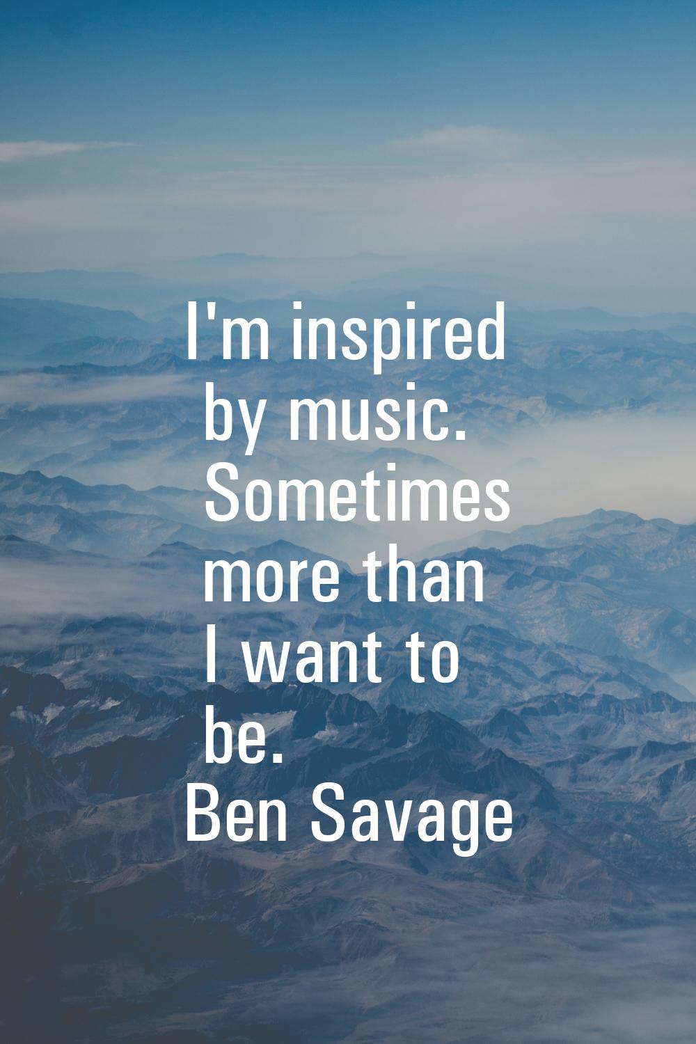 I'm inspired by music. Sometimes more than I want to be.