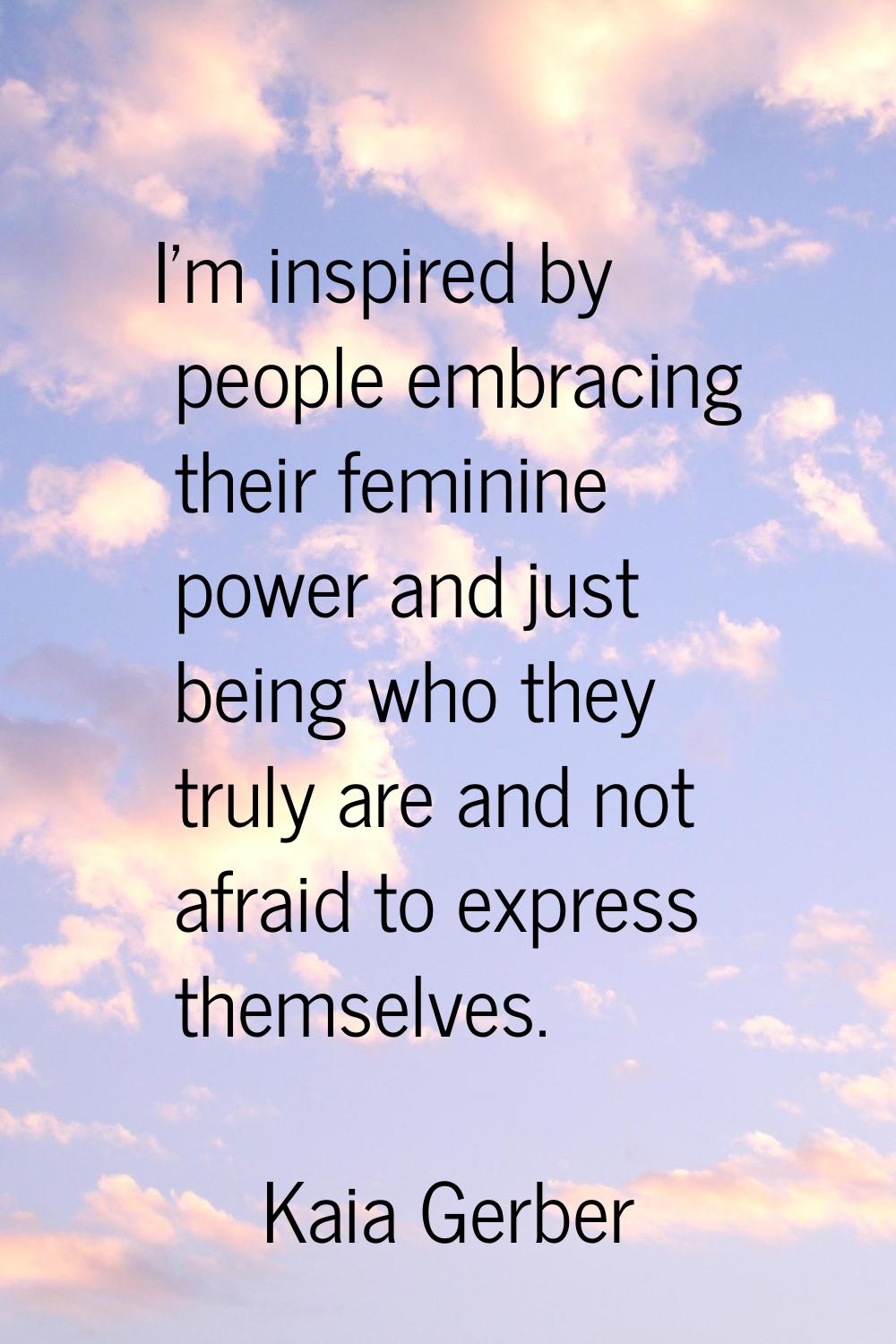 I'm inspired by people embracing their feminine power and just being who they truly are and not afr