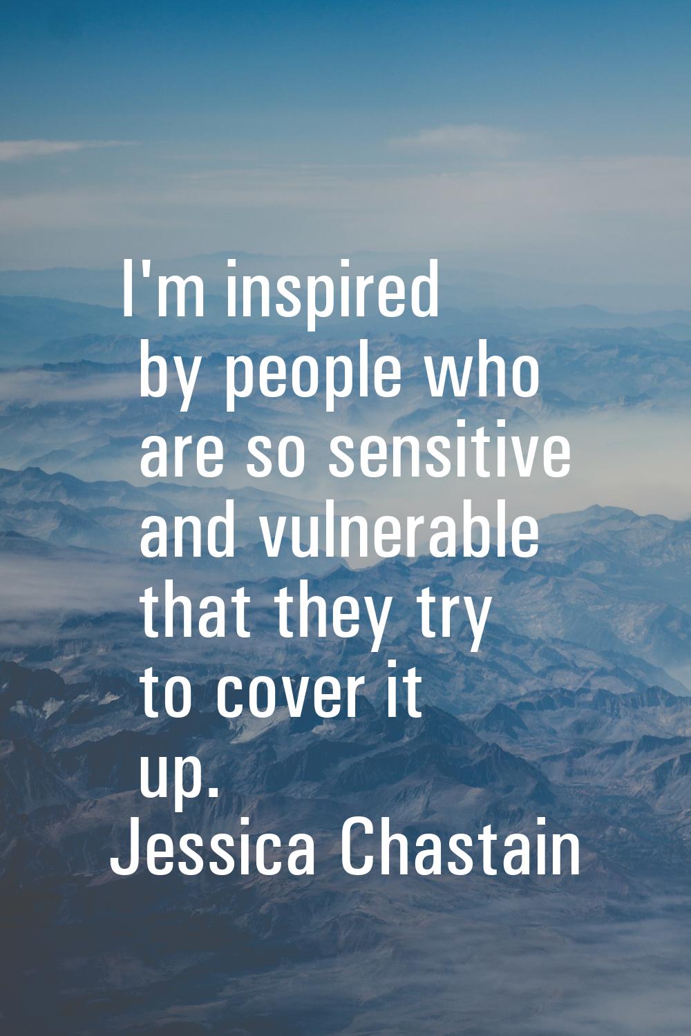 I'm inspired by people who are so sensitive and vulnerable that they try to cover it up.