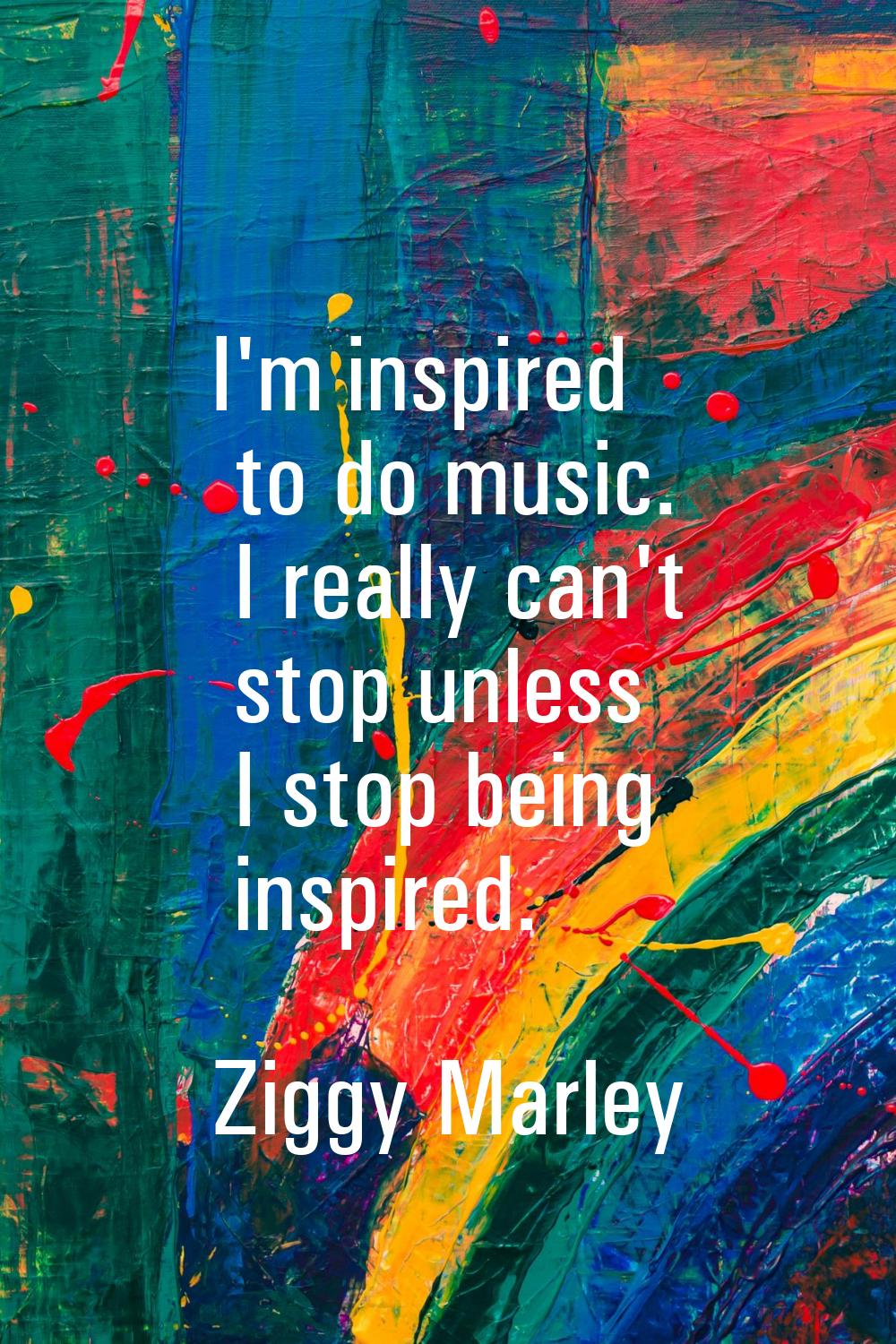 I'm inspired to do music. I really can't stop unless I stop being inspired.