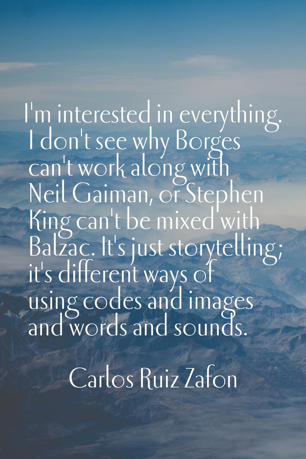 I'm interested in everything. I don't see why Borges can't work along with Neil Gaiman, or Stephen 