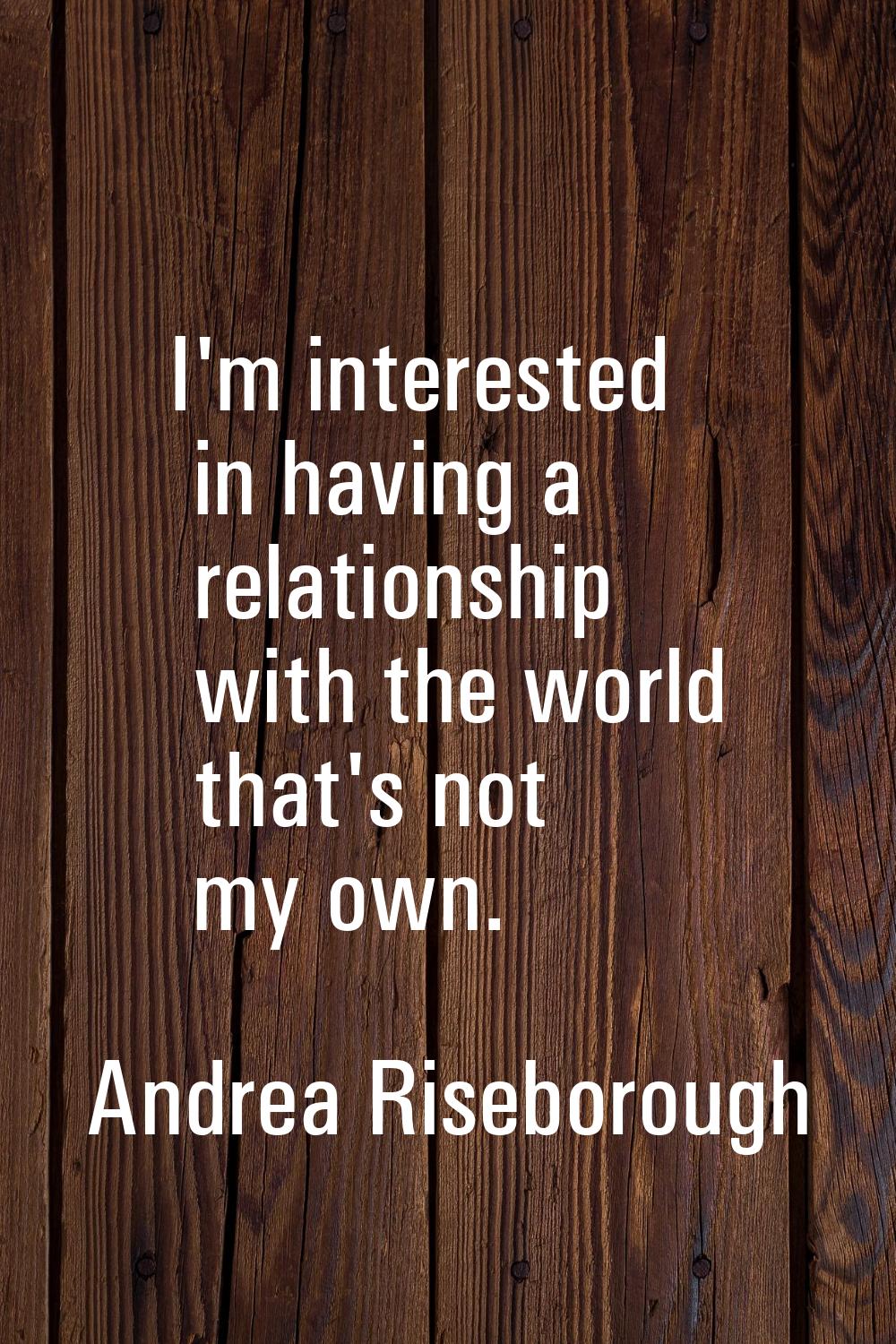 I'm interested in having a relationship with the world that's not my own.