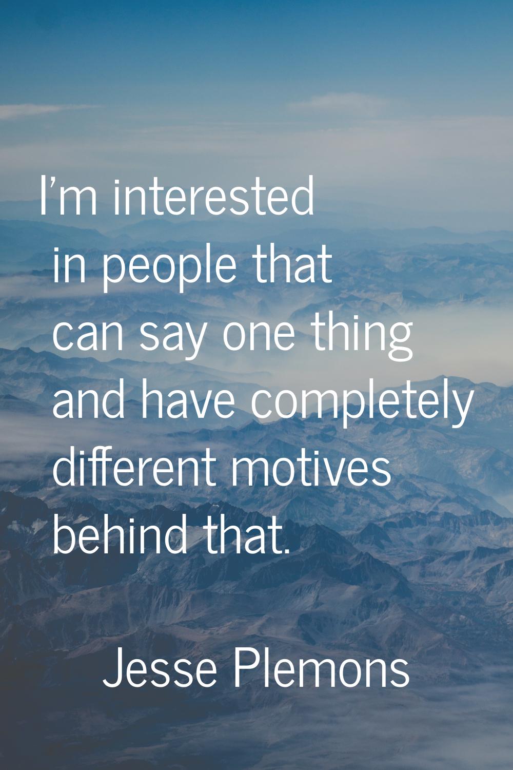 I'm interested in people that can say one thing and have completely different motives behind that.