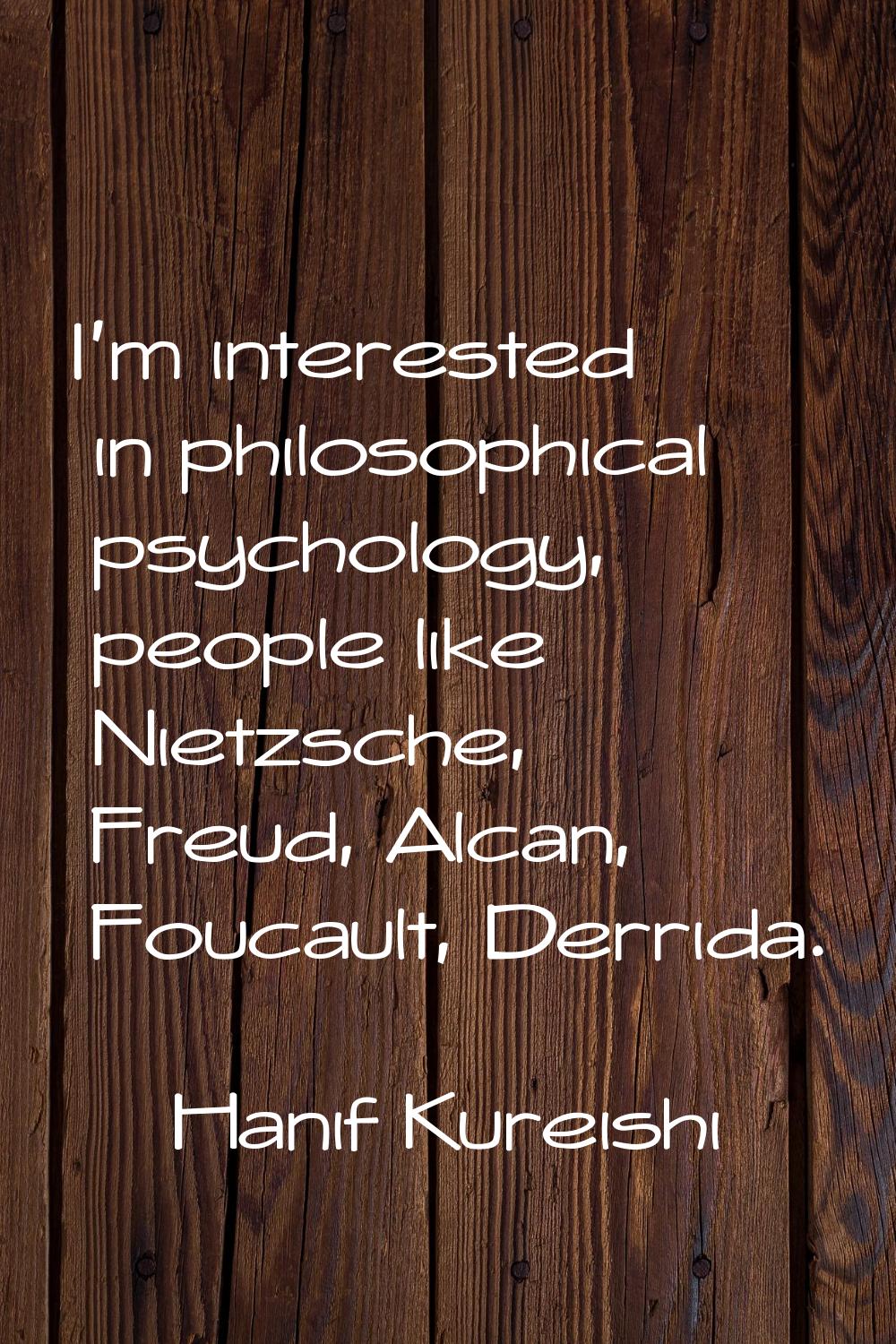 I'm interested in philosophical psychology, people like Nietzsche, Freud, Alcan, Foucault, Derrida.