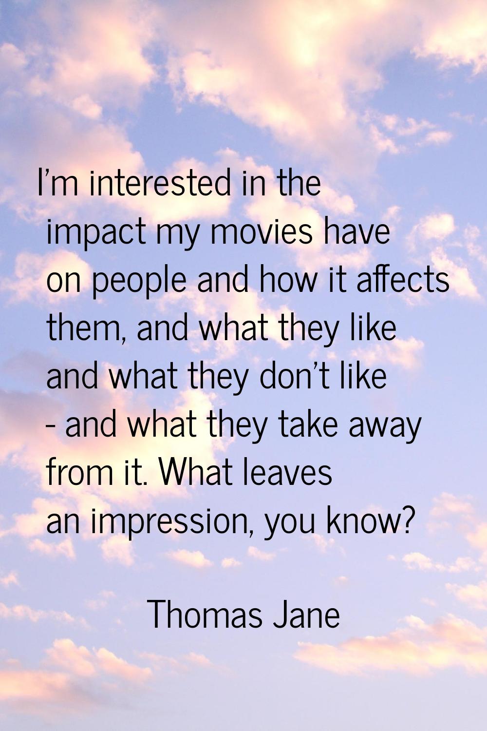 I'm interested in the impact my movies have on people and how it affects them, and what they like a