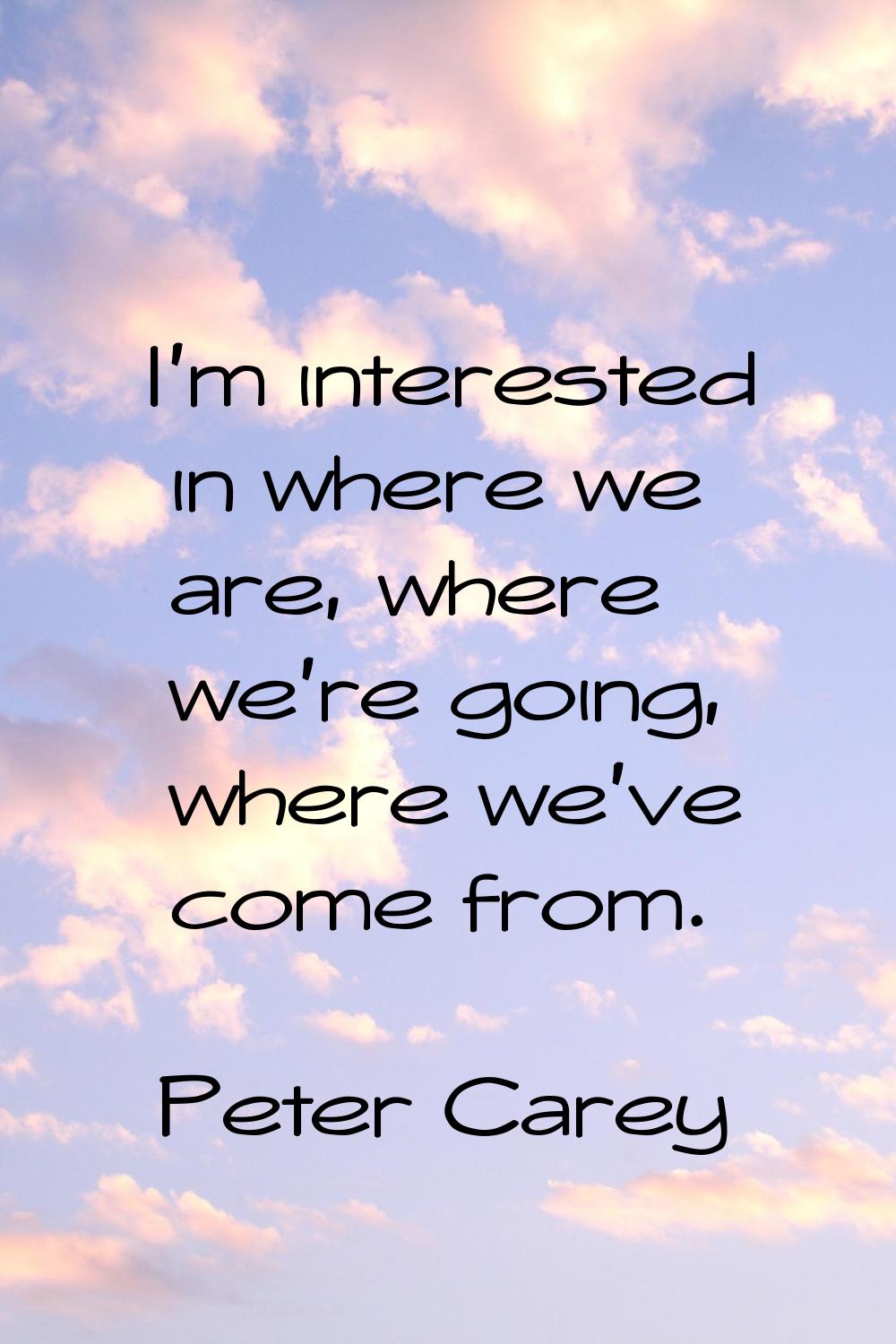 I'm interested in where we are, where we're going, where we've come from.