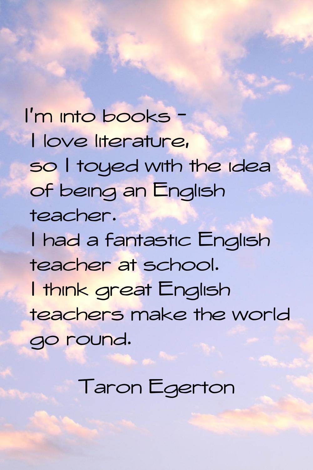 I'm into books - I love literature, so I toyed with the idea of being an English teacher. I had a f