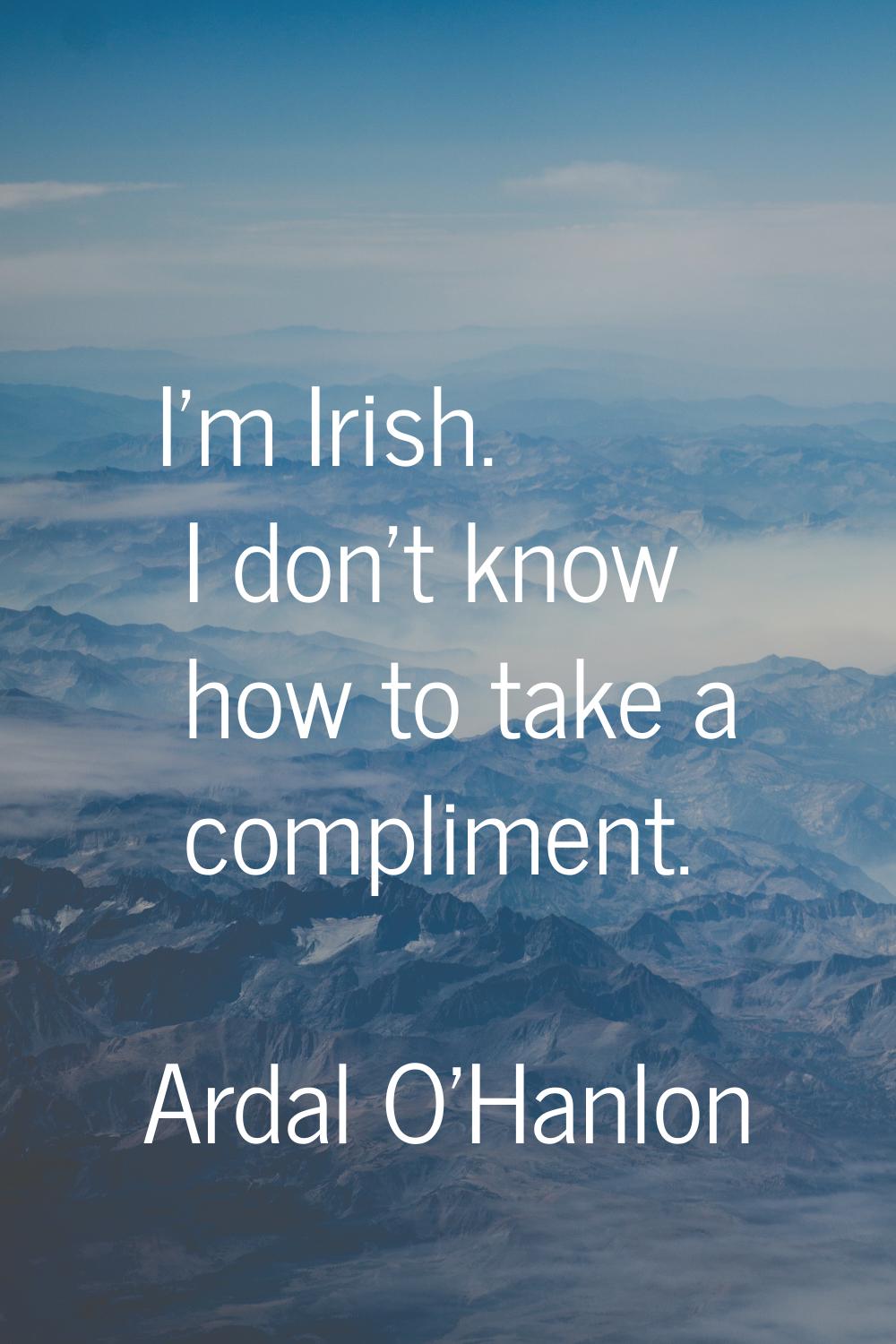 I'm Irish. I don't know how to take a compliment.
