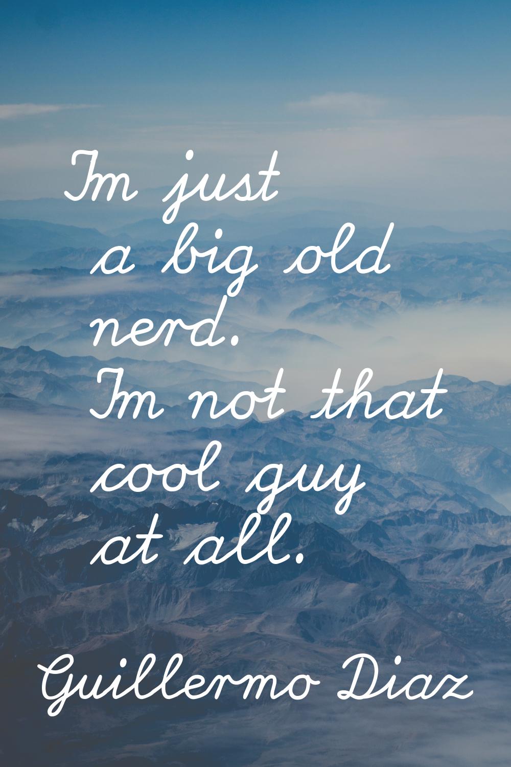 I'm just a big old nerd. I'm not that cool guy at all.