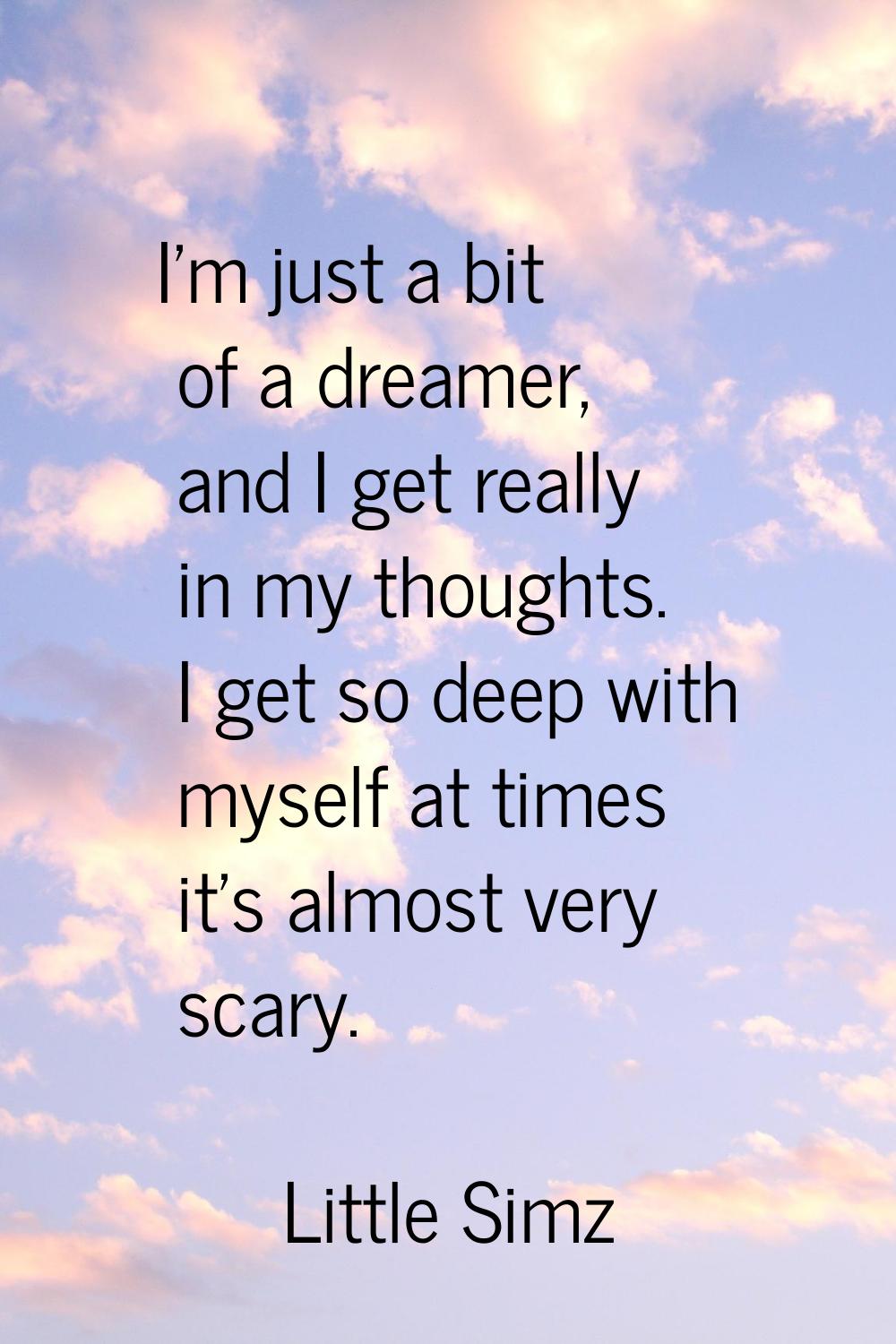 I'm just a bit of a dreamer, and I get really in my thoughts. I get so deep with myself at times it