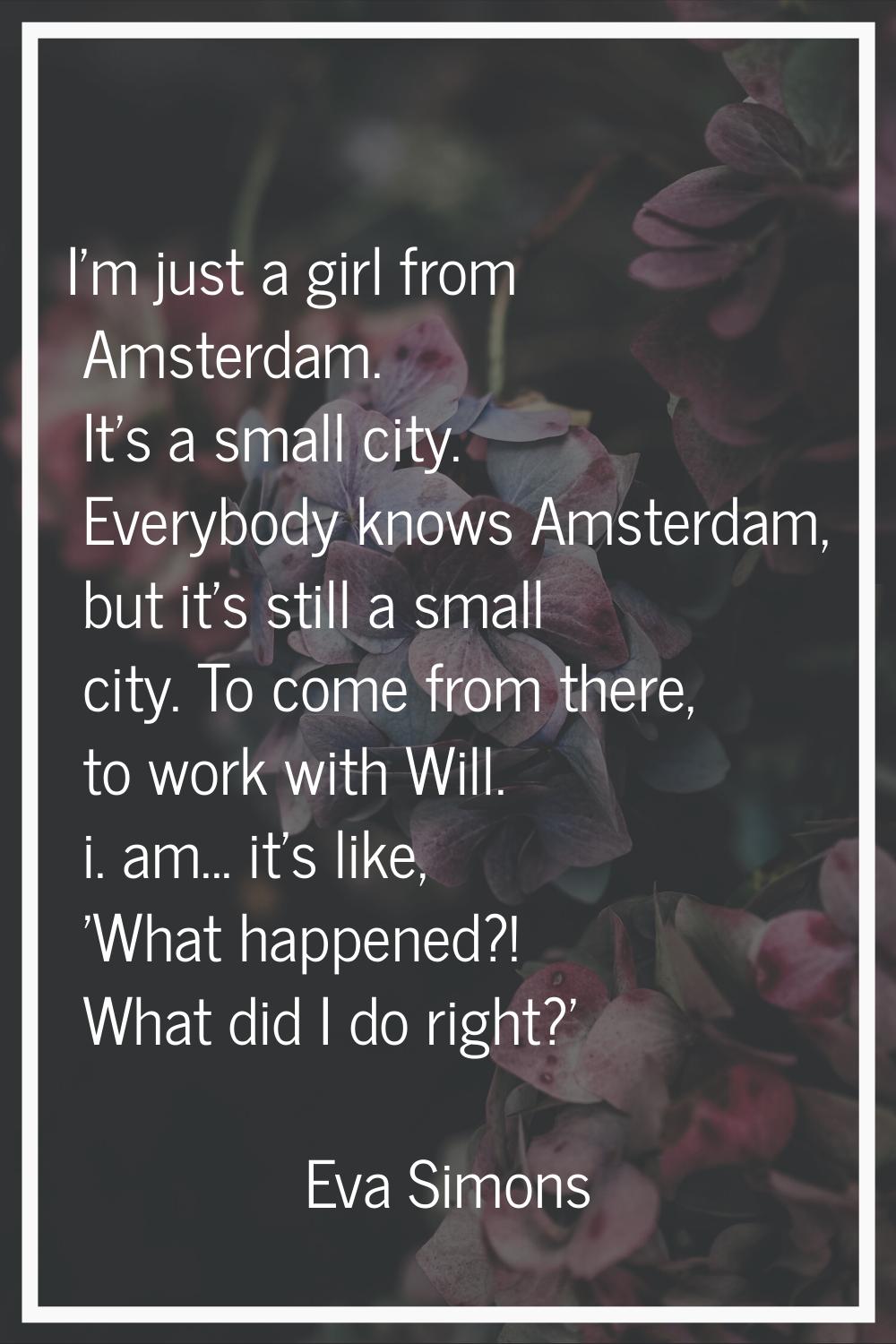 I'm just a girl from Amsterdam. It's a small city. Everybody knows Amsterdam, but it's still a smal