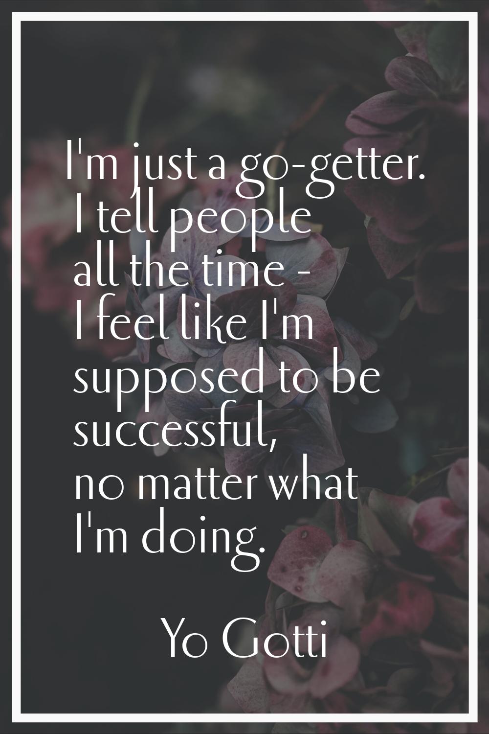 I'm just a go-getter. I tell people all the time - I feel like I'm supposed to be successful, no ma