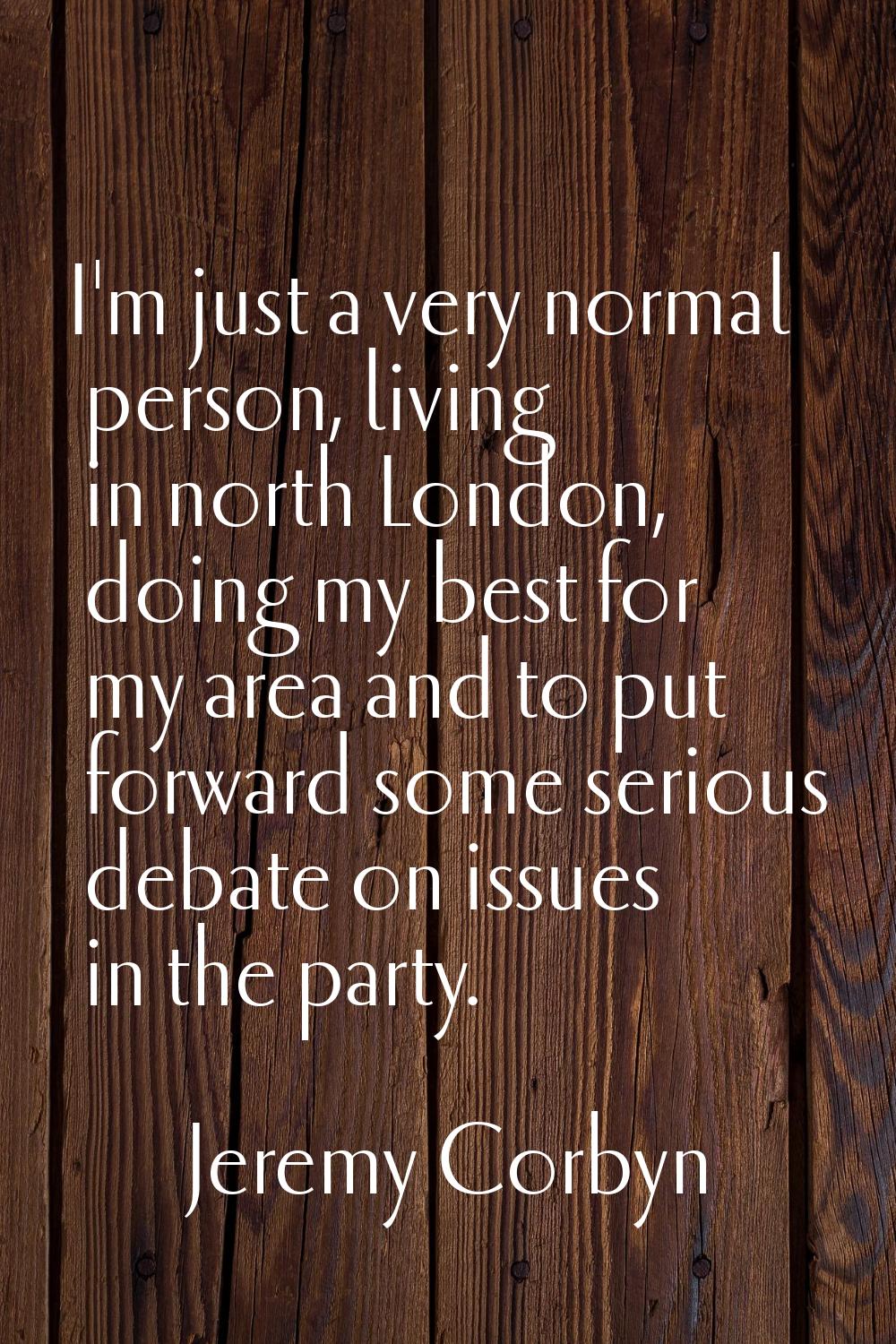 I'm just a very normal person, living in north London, doing my best for my area and to put forward