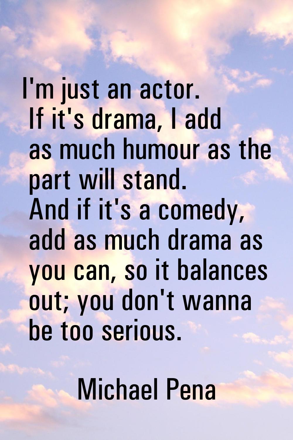 I'm just an actor. If it's drama, I add as much humour as the part will stand. And if it's a comedy