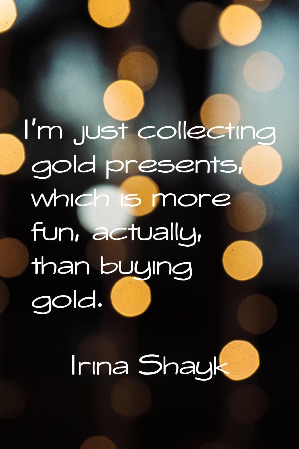 I'm just collecting gold presents, which is more fun, actually, than buying gold.