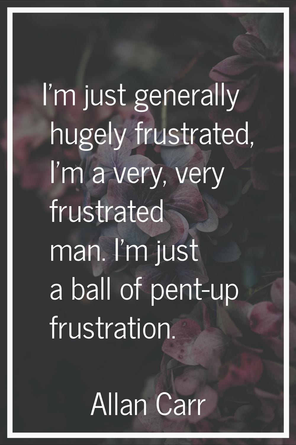 I'm just generally hugely frustrated, I'm a very, very frustrated man. I'm just a ball of pent-up f
