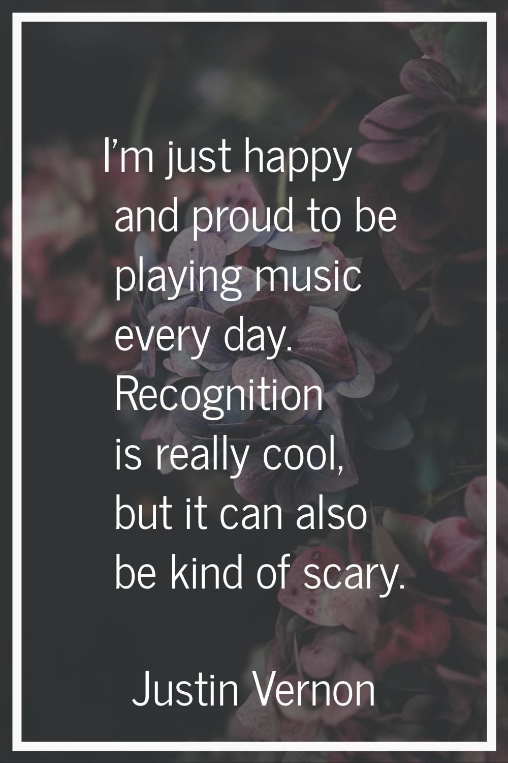 I'm just happy and proud to be playing music every day. Recognition is really cool, but it can also