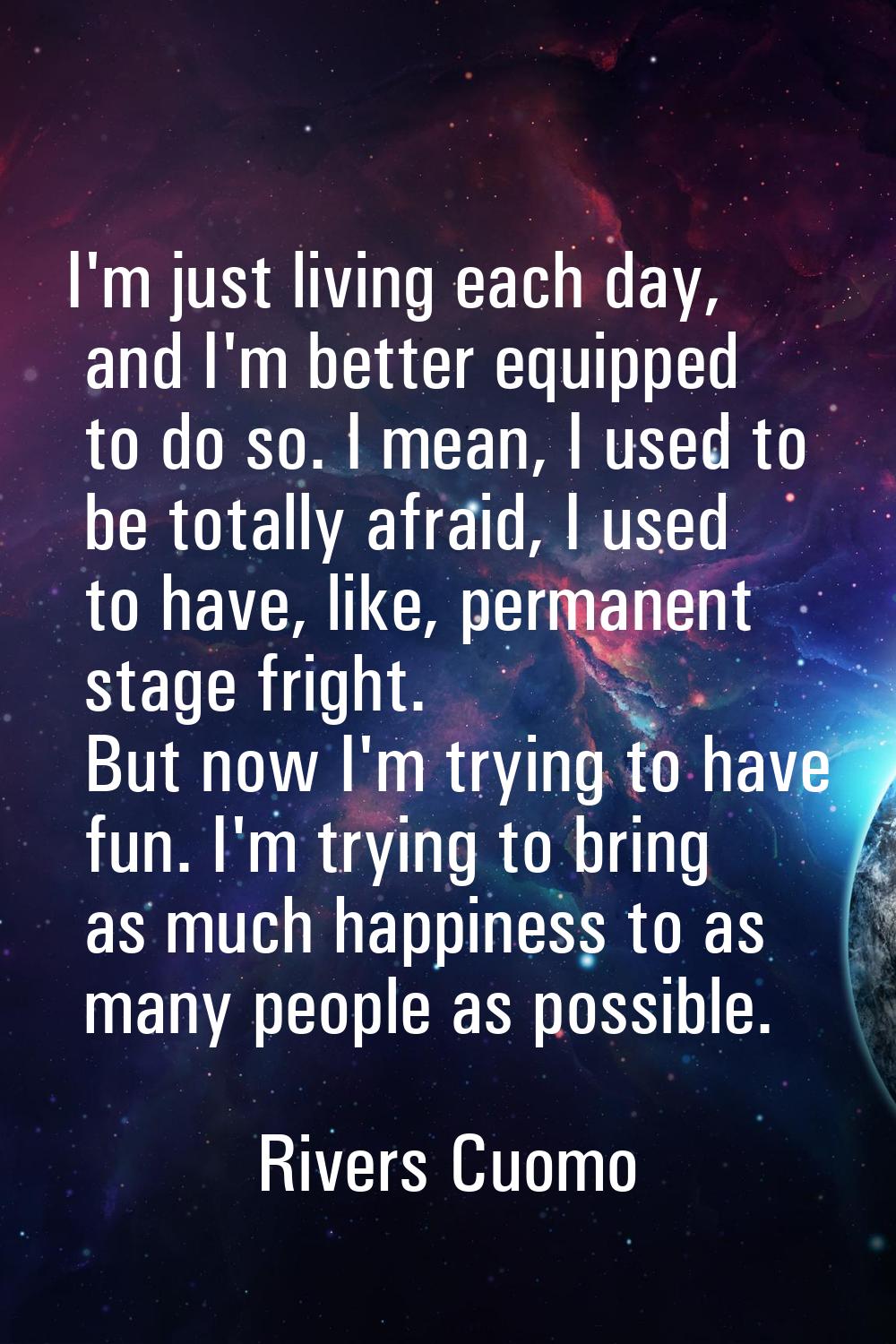 I'm just living each day, and I'm better equipped to do so. I mean, I used to be totally afraid, I 