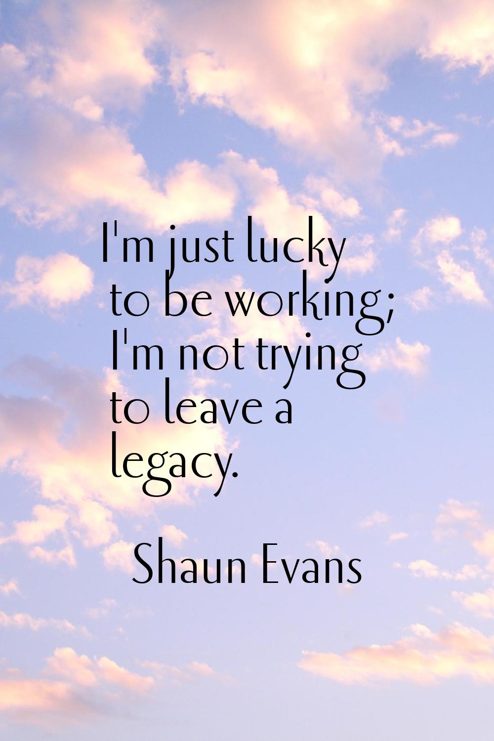 I'm just lucky to be working; I'm not trying to leave a legacy.