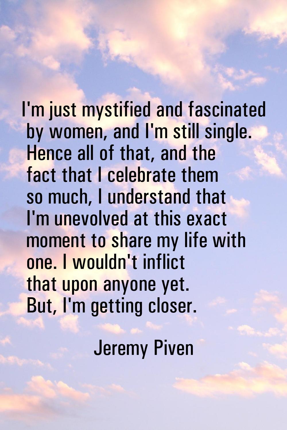 I'm just mystified and fascinated by women, and I'm still single. Hence all of that, and the fact t