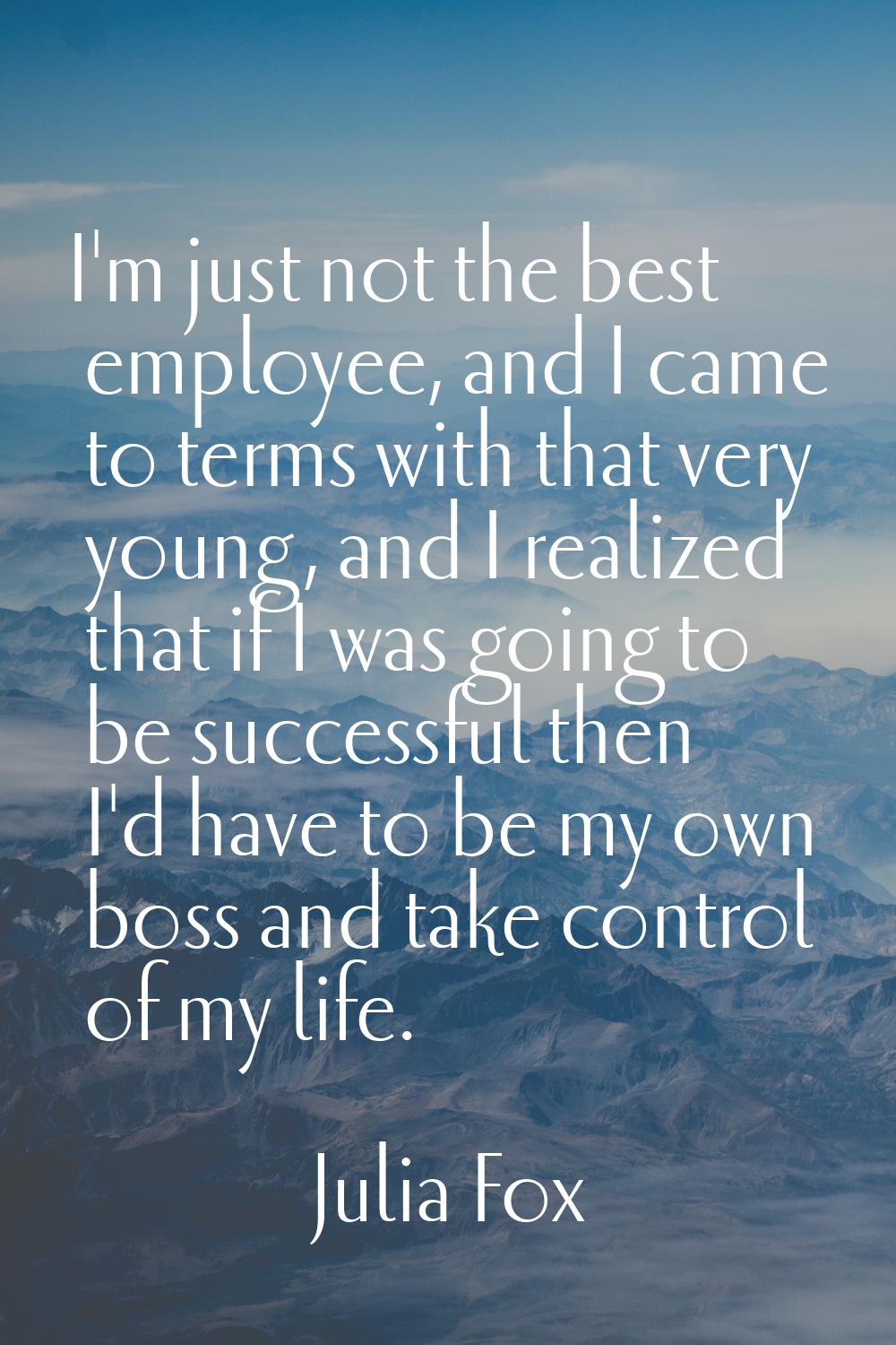 I'm just not the best employee, and I came to terms with that very young, and I realized that if I 